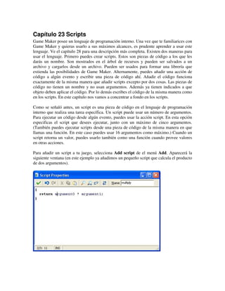 Capítulo 23 Scripts 
Game Maker posee un lenguaje de programación interno. Una vez que te familiarices con 
Game Maker y quieras usarlo a sus máximos alcances, es prudente aprender a usar este 
lenguaje. Ve el capítulo 28 para una descripción más completa. Existen dos maneras para 
usar el lenguaje. Primero puedes crear scripts. Estos son piezas de código a los que les 
darás un nombre. Son mostrados en el árbol de recursos y pueden ser salvados a un 
archivo y cargarlos desde un archivo. Pueden ser usados para formar una librería que 
extienda las posibilidades de Game Maker. Alternamente, puedes añadir una acción de 
código a algún evento y escribir una pieza de código ahí. Añadir el código funciona 
exactamente de la misma manera que añadir scripts excepto por dos cosas. Las piezas de 
código no tienen un nombre y no usan argumentos. Además ya tienen indicados a que 
objeto deben aplicar el código. Por lo demás escribes el código de la misma manera como 
en los scripts. En este capítulo nos vamos a concentrar a fondo en los scripts. 
Como se señaló antes, un script es una pieza de código en el lenguaje de programación 
interno que realiza una tarea específica. Un script puede usar un número de argumentos. 
Para ejecutar un código desde algún evento, puedes usar la acción script. En esta opción 
especificas el script que desees ejecutar, junto con un máximo de cinco argumentos. 
(También puedes ejecutar scripts desde una pieza de código de la misma manera en que 
llamas una función. En este caso puedes usar 16 argumentos como máximo.) Cuando un 
script retorna un valor, puedes usarlo también como una función cuando provee valores 
en otras acciones. 
Para añadir un script a tu juego, selecciona Add script de el menú Add. Aparecerá la 
siguiente ventana (en este ejemplo ya añadimos un pequeño script que calcula el producto 
de dos argumentos). 
 
