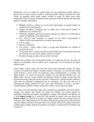(Realmente, este es el editor de scripts interno. En las preferencias puedes indicar si 
deseas usar un editor externo.) Arriba a la derecha puedes indicar el nombre del script. 
Tienes un pequeño editor donde puedes escribir el script. El editor tiene varias 
propiedades útiles la mayoría mediante botones (presiona el botón derecho del ratón para 
algunos comandos adicionales): 
· Múltiple deshacer y rehacer ya sea por tecla presionada o en grupos (puede ser 
cambiado en las preferencias) 
· Sangría automática inteligente que se alinea con la línea previa (puede ser 
habilitado en las preferencias) 
· Tabulador inteligente que hasta el primer carácter (no espacio) en la línea previa 
(puede ser habilitado en las preferencias) 
· Usa <Ctrl.+I> para aumentar la sangría en las líneas seleccionadas y 
<Shift><Ctrl>+I para reducirla en las líneas seleccionadas. 
· Cortar y pegar 
· Buscar y reemplazar 
· Usa <Ctrl> + arriba, abajo, re-pag o av-pag para desplazarte sin cambiar la 
posición del cursor. 
· Usa F4 para abrir el script o el recurso cuyo nombre esté en la posición del cursor 
(no funciona en la acción de código; sólo en los scripts) 
· Guardar y Cargar el script como un archivo de texto. 
También hay un botón con el cual puedes probar si el script está correcto. No todos los 
aspectos son probados, solo la sintaxis de tu script, junto con la existencia de alguna 
función usada. 
Como habrás notado, partes del texto del script tienen diferentes colores. El editor 
reconoce la existencia de objetos, variables internas y funciones, etc. El color del código 
ayuda bastante a evitar errores. En particular, notas inmediatamente si escribiste mal 
algún nombre o si usaste una keyword (variable con una función definida como var, 
global, other, self, etc.) como variable. Sin embargo colorear el código es algo lento. En 
las preferencias del menú file puedes activarlo o desactivarlo. Además puedes cambiar el 
color para los diferentes componentes de los programas. (Si algo sale mal con el 
coloreado del código, presiona F12 dos veces, para desactivarlo y volver a activarlo.) 
También puedes cambiar la fuente usada en los scripts y en las piezas de código. 
Los scripts son extremadamente útiles para extender las posibilidades del Game Maker. 
Aunque esto requiere que diseñes tus scripts con cuidado. Los scripts pueden ser 
guardados en librerías que pueden ser añadidos a tu juego. Para importar una librería, usa 
el item Import scripts de el menú file. Para guardar tu scripts como una librería usa 
Export scripts. Las librerías de scripts son simples archivos de texto (Aunque tienen la 
extención .gml). Preferentemente no los edites directamente porque poseen una estructura 
especial. Algunas librerías con scripts útiles son incluidas. (Para evitar trabajo innecesario 
cuando cargas el juego, después de importar una librería, es mejor borrar las librerías que 
no utilices.) 
 