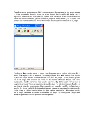 Cuando se crean scripts es muy fácil cometer errores. Siempre prueba los scripts usando 
el botón apropiado. Cuando ocurre un error durante la ejecución del script este es 
reportado, junto con una indicación del tipo de error y el lugar. Si necesitas verificar las 
cosas más cuidadosamente, puedes correr el juego en debug mode (F6). En este caso 
aparece una ventana en la cual puedes monitorear mucha de la información de tu juego. 
En el menú Run puedes pausar el juego, correrlo paso a paso e incluso reiniciarlo. En el 
menú Watch puedes ver el valor de ciertas expresiones. Usa Add para escribir algunas 
expresiones cuyos valores se mostrarán en cada paso del juego. De esta manera puedes 
ver si el juego está haciendo las cosas de la manera adecuada. Puedes ver varias 
expresiones. Puedes salvarlos para usarlos después. (Ej. Para hacer correcciones al 
juego). En el menú Tools se encuentran comandos para ver más información. Puedes ver 
una lista de todas las instancias en el juego, puedes ver todas las variables globales (usa el 
nombre del objeto o el id de la instancia.) Además puedes ver mensajes los cuales puedes 
enviar desde tu código usando la función show_debug_message(str). Finalmente puedes 
dar al juego comandos y cambiar la velocidad del juego. Si haces juegos complicados 
deberías aprender a usar las opciones del debug mode. 
 