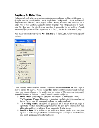 Capítulo 24 Data files 
En la mayoría de los juegos avanzados necesitas a menudo usar archivos adicionales, por 
ejemplo archivos que describan ciertas propiedades, backgrounds, videos, archivos dll 
(explicados más adelante) o tus propias fuentes. Puedes distribuir estos archivos con tu 
juego, pero es más agradable agregarlos dentro del juego. Para esto puedes usar el recurso 
data file. Los data file simplemente guardan el contenido de un archivo. Cuando 
comienza el juego este archivo es guardado en el disco y pueden ser usados en el juego. 
Para añadir un data file selecciona Add data file de el menú Add. Aparecerá la siguiente 
ventana: 
Como siempre puedes darle un nombre. Presiona el botón Load data file para cargar el 
archivo dentro del recurso. Puedes escoger File name (nombre del archivo) el cual será 
usado para guardar el recurso (no puedes usar un ruta en el file name). A continuación 
puedes indicar que se hará con el data file cuando comience el juego: 
· Don’t Export. No lo exporta. (Hay una función para exportarlo más tarde.) 
· To Temporary Folder. El archivo es guardado en el directorio temporal para el 
juego. Esto es muy útil para por ejemplo cargar backgrounds, etc. 
· To Working Folder. El archivo es guardado en el fólder donde el juego es 
ejecutado. Muchas rutinas buscan por archivos ahí, pero debes tener cuidado pues 
el jugador podría correr el juego desde una unidad de sólo lectura. 
· Install as Font. Si tu archivo es un archivo de fuente puedes seleccionar esta 
opción. El archivo es guardado en la carpeta temporal y enseguida instalado como 
una fuente que puede ser usada en el juego. 
 