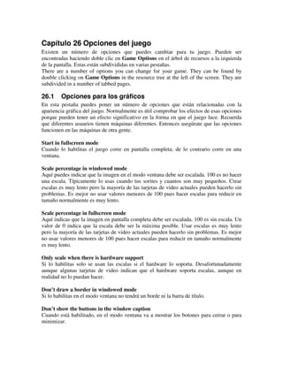 Capítulo 26 Opciones del juego 
Existen un número de opciones que puedes cambiar para tu juego. Pueden ser 
encontradas haciendo doble clic en Game Options en el árbol de recursos a la izquierda 
de la pantalla. Estas están subdivididas en varias pestañas. 
There are a number of options you can change for your game. They can be found by 
double clicking on Game Options in the resource tree at the left of the screen. They are 
subdivided in a number of tabbed pages. 
26.1 Opciones para los gráficos 
En esta pestaña puedes poner un número de opciones que están relacionadas con la 
apariencia gráfica del juego. Normalmente es útil comprobar los efectos de esas opciones 
porque pueden tener un efecto significativo en la forma en que el juego luce. Recuerda 
que diferentes usuarios tienen máquinas diferentes. Entonces asegúrate que las opciones 
funcionen en las máquinas de otra gente. 
Start in fullscreen mode 
Cuando lo habilitas el juego corre en pantalla completa; de lo contrario corre en una 
ventana. 
Scale percentage in windowed mode 
Aquí puedes indicar que la imagen en el modo ventana debe ser escalada. 100 es no hacer 
una escala. Típicamente lo usas cuando tus sorites y cuantos son muy pequeños. Crear 
escalas es muy lento pero la mayoría de las tarjetas de video actuales pueden hacerlo sin 
problemas. Es mejor no usar valores menores de 100 pues hacer escalas para reducir en 
tamaño normalmente es muy lento. 
Scale percentage in fullscreen mode 
Aquí indicas que la imagen en pantalla completa debe ser escalada. 100 es sin escala. Un 
valor de 0 indica que la escala debe ser la máxima posible. Usar escalas es muy lento 
pero la mayoría de las tarjetas de video actuales pueden hacerlo sin problemas. Es mejor 
no usar valores menores de 100 pues hacer escalas para reducir en tamaño normalmente 
es muy lento. 
Only scale when there is hardware support 
Si lo habilitas solo se usan las escalas si el hardware lo soporta. Desafortunadamente 
aunque algunas tarjetas de video indican que el hardware soporta escalas, aunque en 
realidad no lo puedan hacer. 
Don’t draw a border in windowed mode 
Si lo habilitas en el modo ventana no tendrá un borde ni la barra de título. 
Don’t show the buttons in the window caption 
Cuando está habilitado, en el modo ventana va a mostrar los botones para cerrar o para 
minimizar. 
 