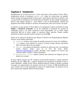 Capítulo 2 Instalación 
Probablemente ya lo hiciste pero por si acaso, aquí tienes cómo instalar el Game Maker. 
Simplemente ejecuta el programa gmaker.exe. Sigue las instrucciones en pantalla. 
Puedes instalar el programa donde lo desees pero mejor deja las opciones por defecto. Una 
vez que finalice la instalación, en el menú Inicio encontrarás un nuevo grupo de programas 
desde el que puedes ejecutar el Game Maker y leer la documentación. Además del 
programa Game Maker también se instala la documentación, junto con el archivo de ayuda. 
La primera vez que ejecutes el Game Maker se te preguntará si quieres ejecutarlo en modo 
Simple o Advanced (avanzado). Si no has empleado un programa de creación de 
videojuegos antes y no tienes experiencia como programador, usa el modo simple 
(selecciona No) En el modo simple se muestran menos opciones. Puedes cambiar 
fácilmente al modo avanzado usando la opción en el menú File. 
Dentro de la carpeta de instalación (por defecto C:Archivos de ProgramaGame_Maker5) 
tenemos varias carpetas adicionales: 
· examples: contiene varios juegos de ejemplo, para que los revises y/o modifiques. 
· lib: contiene varias librerías de acciones. Si deseas instalar librerías adicionales 
debes colocarlas dentro de esta carpeta. 
· sprites: esta carpeta está dedicada a contener los sprites que uses. La instalación 
incluye algunos sprites, pero en el sitio del Game Maker 
(http://www.gamemaker.nl), puedes descargar varios paquetes de recursos que 
contienen sprites, sonidos, y fondos adicionales. 
· backgrounds, sounds: carpetas similares que contienen las imágenes para los 
fondos y los sonidos. 
El Game Maker requiere una PC moderna con procesador Pentium y sistema operativo 
Windows 98, NT, 2000, Me, o superior. Requiere una resolución de pantalla de por lo 
menos 800x600 y 65000 (16-bit) colores. Requiere DirectX. Cuando se diseñan y prueban 
los juegos, los requerimientos de memoria son de por lo menos 32 MB (preferiblemente 
más). Cuando solo se están ejecutando los juegos, los requerimientos de memoria son un 
poco menores pero depende mucho del tipo de juego. 
 