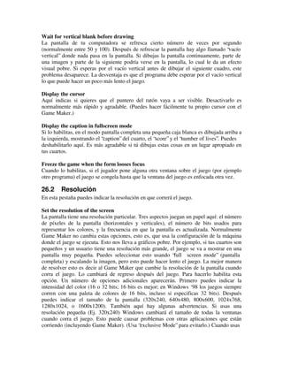 Wait for vertical blank before drawing 
La pantalla de tu computadora se refresca cierto número de veces por segundo 
(normalmente entre 50 y 100). Después de refrescar la pantalla hay algo llamado “vacío 
vertical” donde nada pasa en la pantalla. Si dibujas la pantalla continuamente, parte de 
una imagen y parte de la siguiente podría verse en la pantalla, lo cual le da un efecto 
visual pobre. Si esperas por el vacío vertical antes de dibujar el siguiente cuadro, este 
problema desaparece. La desventaja es que el programa debe esperar por el vacío vertical 
lo que puede hacer un poco más lento el juego. 
Display the cursor 
Aquí indicas si quieres que el puntero del ratón vaya a ser visible. Desactivarlo es 
normalmente más rápido y agradable. (Puedes hacer fácilmente tu propio cursor con el 
Game Maker.) 
Display the caption in fullscreen mode 
Si lo habilitas, en el modo pantalla completa una pequeña caja blanca es dibujada arriba a 
la izquierda, mostrando el “caption” del cuarto, el “score” y el “number of lives”. Puedes 
deshabilitarlo aquí. Es más agradable si tú dibujas estas cosas en un lugar apropiado en 
tus cuartos. 
Freeze the game when the form looses focus 
Cuando lo habilitas, si el jugador pone alguna otra ventana sobre el juego (por ejemplo 
otro programa) el juego se congela hasta que la ventana del juego es enfocada otra vez. 
26.2 Resolución 
En esta pestaña puedes indicar la resolución en que correrá el juego. 
Set the resolution of the screen 
La pantalla tiene una resolución particular. Tres aspectos juegan un papel aquí: el número 
de píxeles de la pantalla (horizontales y verticales), el número de bits usados para 
representar los colores, y la frecuencia en que la pantalla es actualizada. Normalmente 
Game Maker no cambia estas opciones, esto es, que usa la configuración de la máquina 
donde el juego se ejecuta. Esto nos lleva a gráficos pobre. Por ejemplo, si tus cuartos son 
pequeños y un usuario tiene una resolución más grande, el juego se va a mostrar en una 
pantalla muy pequeña. Puedes seleccionar esto usando “full screen mode” (pantalla 
completa) y escalando la imagen, pero esto puede hacer lento el juego. La mejor manera 
de resolver esto es decir al Game Maker que cambie la resolución de la pantalla cuando 
corra el juego. Lo cambiará de regreso después del juego. Para hacerlo habilita esta 
opción. Un número de opciones adicionales aparecerán. Primero puedes indicar la 
intensidad del color (16 o 32 bits; 16 bits es mejor; en Windows ‘98 los juegos siempre 
corren con una paleta de colores de 16 bits, incluso si especificas 32 bits). Después 
puedes indicar el tamaño de la pantalla (320x240, 640x480, 800x600, 1024x768, 
1280x1024, o 1600x1200). También aquí hay algunas advertencias. Si usas una 
resolución pequeña (Ej. 320x240) Windows cambiará el tamaño de todas la ventanas 
cuando corra el juego. Esto puede causar problemas con otras aplicaciones que están 
corriendo (incluyendo Game Maker). (Usa “exclusive Mode” para evitarlo.) Cuando usas 
 