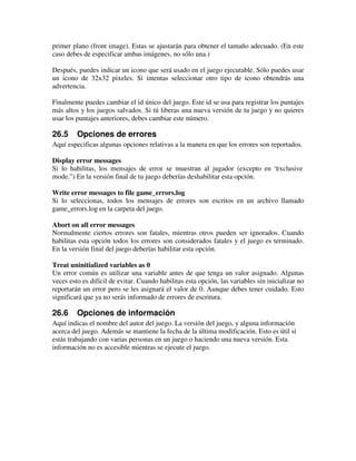 primer plano (front image). Estas se ajustarán para obtener el tamaño adecuado. (En este 
caso debes de especificar ambas imágenes, no sólo una.) 
Después, puedes indicar un icono que será usado en el juego ejecutable. Sólo puedes usar 
un icono de 32x32 pixeles. Si intentas seleccionar otro tipo de icono obtendrás una 
advertencia. 
Finalmente puedes cambiar el id único del juego. Este id se usa para registrar los puntajes 
más altos y los juegos salvados. Si tú liberas una nueva versión de tu juego y no quieres 
usar los puntajes anteriores, debes cambiar este número. 
26.5 Opciones de errores 
Aquí especificas algunas opciones relativas a la manera en que los errores son reportados. 
Display error messages 
Si lo habilitas, los mensajes de error se muestran al jugador (excepto en “exclusive 
mode.” ) En la versión final de tu juego deberías deshabilitar esta opción. 
Write error messages to file game_errors.log 
Si lo seleccionas, todos los mensajes de errores son escritos en un archivo llamado 
game_errors.log en la carpeta del juego. 
Abort on all error messages 
Normalmente ciertos errores son fatales, mientras otros pueden ser ignorados. Cuando 
habilitas esta opción todos los errores son considerados fatales y el juego es terminado. 
En la versión final del juego deberías habilitar esta opción. 
Treat uninitialized variables as 0 
Un error común es utilizar una variable antes de que tenga un valor asignado. Algunas 
veces esto es difícil de evitar. Cuando habilitas esta opción, las variables sin inicializar no 
reportarán un error pero se les asignará el valor de 0. Aunque debes tener cuidado. Esto 
significará que ya no serás informado de errores de escritura. 
26.6 Opciones de información 
Aquí indicas el nombre del autor del juego. La versión del juego, y alguna información 
acerca del juego. Además se mantiene la fecha de la última modificación. Esto es útil si 
estás trabajando con varias personas en un juego o haciendo una nueva versión. Esta 
información no es accesible mientras se ejecute el juego. 
 