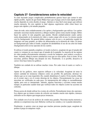 Capítulo 27 Consideraciones sobre la velocidad 
Si estás haciendo juegos complicados probablemente quieras hacer que corran lo más 
rápido posible. Aparte de que Game Maker hace que el juego corra lo más rápido posible, 
mucho depende en como diseñes el juego. Además es muy fácil crear juegos que utilicen 
mucha memoria. En este capítulo te daré algunas sugerencias sobre cómo hacer tus 
juegos más rápidos y de tamaño pequeño. 
Antes de todo, mira cuidadosamente a los sprites y backgroundos que utilizas. Los sprites 
animados necesitan mucha memoria y dibujar muchos sprites toma mucho tiempo. Debes 
hacer tus sprites lo más pequeños que puedas. Decide cuidadosamente cuales sprites 
serán almacenados en la memoria de video y cuales cargar sólo en uso. Lo mismo sucede 
con los backgrounds. En general deben cargarse solo en uso y, en particular cuando las 
imágenes son muy grandes, no debes de almacenarlas en la memoria de video. Si tienes 
un background que cubra el fondo, asegúrate de deshabilitar el uso de un color de fondo 
(background color) en las opciones de tus cuartos. 
Si utilizas el modo pantalla completa o el modo exclusivo, asegúrate de que el tamaño del 
cuarto (o ventana) no sea mayor que el tamaño de la pantalla. La mayoría de las tarjetas 
de video pueden eficientemente aumentar a escala las imágenes, pero reducir a escala es 
lento. Además, dibuja la menor cantidad de cosas que no sean sprites. Esto es lento. Si las 
necesitas, prefiere dibujar una después de otra. Finalmente, si es posible, desactiva el 
cursor. Esto hace lentos los gráficos. 
También ten cuidado de no utilizar muchas vistas. Por cada vista el cuarto se vuelve a 
dibujar. 
Aparte de los gráficos, otros aspectos influyen a la velocidad. Asegúrate de tener la 
menor cantidad de instancias (objetos) como sea posible. En particular, destruye los 
objetos que ya no sean requeridos (Ej. cuando abandonan el cuarto). Evita mucho código 
en el evento step o en el evento drawing de los objetos. Frecuentemente las cosas no 
necesitan ser verificadas en cada paso. La interpretación del código es razonablemente 
rápida, pero esto es interpretado. Además, algunas funciones y acciones toman mucho 
tiempo; en particular cuando tiene que verificar todos los objetos (como las acciones de 
colisión). 
Piensa acerca de donde utilizar los eventos de colisión. Normalmente tienes dos opciones. 
Los objetos que no tienen eventos de colisión son tratados mucho más rápidos, entonces 
utilízalos en los objetos que tengan pocas instancias. 
Ten cuidado con el uso de archivos de sonido muy grandes. Necesitan mucha memoria y 
además se comprimen muy mal. Deberías verificar tus sonidos y ver si puedes detenerlos. 
Finalmente, si quieres crear un juego que muchas personas puedan jugar, asegúrate de 
probar el juego en máquinas viejas. 
 