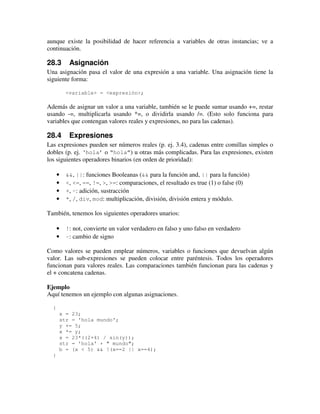 aunque existe la posibilidad de hacer referencia a variables de otras instancias; ve a 
continuación. 
28.3 Asignación 
Una asignación pasa el valor de una expresión a una variable. Una asignación tiene la 
siguiente forma: 
<variable> = <expresión>; 
Además de asignar un valor a una variable, también se le puede sumar usando +=, restar 
usando -=, multiplicarla usando *=, o dividirla usando /=. (Esto solo funciona para 
variables que contengan valores reales y expresiones, no para las cadenas). 
28.4 Expresiones 
Las expresiones pueden ser números reales (p. ej. 3.4), cadenas entre comillas simples o 
dobles (p. ej. ‘hola’ o “hola”) u otras más complicadas. Para las expresiones, existen 
los siguientes operadores binarios (en orden de prioridad): 
· &&, ||: funciones Booleanas (&& para la función and, || para la función) 
· <, <=, ==, !=, >, >=: comparaciones, el resultado es true (1) o false (0) 
· +, -: adición, sustracción 
· *, /, div, mod: multiplicación, división, división entera y módulo. 
También, tenemos los siguientes operadores unarios: 
· !: not, convierte un valor verdadero en falso y uno falso en verdadero 
· -: cambio de signo 
Como valores se pueden emplear números, variables o funciones que devuelvan algún 
valor. Las sub-expresiones se pueden colocar entre paréntesis. Todos los operadores 
funcionan para valores reales. Las comparaciones también funcionan para las cadenas y 
el + concatena cadenas. 
Ejemplo 
Aquí tenemos un ejemplo con algunas asignaciones. 
{ 
x = 23; 
str = 'hola mundo'; 
y += 5; 
x *= y; 
x = 23*((2+4) / sin(y)); 
str = 'hola' + " mundo"; 
b = (x < 5) && !(x==2 || x==4); 
} 
 