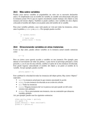 28.5 Más sobre variables 
Puedes crear nuevas variables al asignándoles un valor (no es necesario declararlas 
antes). Si simplemente usas un nombre de variable, la variable será almacenada sólo para 
la instancia actual. Por lo que no esperes encontrarla cuando manejes otro objeto (u otra 
instancia del mismo objeto). También se puede cambiar y leer variables de otros objetos 
colocando el nombre del objeto con un punto antes del nombre de la variable. 
Para crear variables globales, cuyo valor pueda ser visto por todas las instancias, coloca 
antes la palabra global y un punto. Por ejemplo puedes escribir: 
{ 
if (global.hacer) 
{ 
// hacer algo 
global.hacer = false; 
} 
} 
28.6 Direccionando variables en otras instancias 
Como se dijo antes, puedes alterar variables en la instancia actual usando sentencias 
como 
x = 3; 
Pero en ciertos casos querrás acceder a variables en otra instancia. Por ejemplo, para 
detener el movimiento de todas las pelotas, o para mover al personaje principal a cierta 
posición, o, en el caso de una colisión, cambiar el sprite de la otra instancia involucrada. 
Esto puede lograrse antecediendo el nombre del objeto y un punto al nombre de la 
variable. Así por ejemplo, puedes escribir 
pelota.speed = 0; 
Esto cambiará la velocidad de todas las instancias del objeto pelota. Hay ciertos “objetos” 
especiales. 
· self: La instancia actual para la que estamos ejecutando la acción 
· other: La otra instancia involucrada en un evento de colisión 
· all: Todas las instancias 
· noone: Ninguna instancia (tal vez te parezca raro pero puede ser útil como 
veremos más adelante) 
· global: No es precisamente una instancia, sino un contenedor que almacena 
variables globales 
Así, por ejemplo, puedes usar las siguientes sentencias: 
other.sprite_index = sprite5; 
all.speed = 0; 
global.mensaje = 'Buen resultado'; 
global.x = pelota.x; 
 