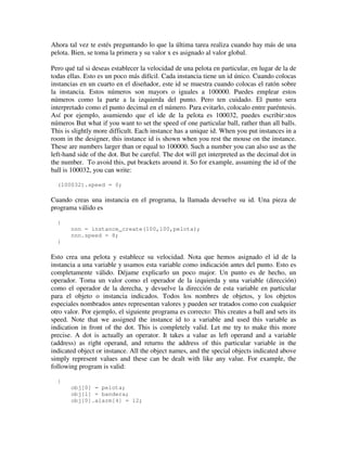 Ahora tal vez te estés preguntando lo que la última tarea realiza cuando hay más de una 
pelota. Bien, se toma la primera y su valor x es asignado al valor global. 
Pero qué tal si deseas establecer la velocidad de una pelota en particular, en lugar de la de 
todas ellas. Esto es un poco más difícil. Cada instancia tiene un id único. Cuando colocas 
instancias en un cuarto en el diseñador, este id se muestra cuando colocas el ratón sobre 
la instancia. Estos números son mayors o iguales a 100000. Puedes emplear estos 
números como la parte a la izquierda del punto. Pero ten cuidado. El punto sera 
interpretado como el punto decimal en el número. Para evitarlo, colocalo entre paréntesis. 
Así por ejemplo, asumiendo que el ide de la pelota es 100032, puedes escribir:stos 
números But what if you want to set the speed of one particular ball, rather than all balls. 
This is slightly more difficult. Each instance has a unique id. When you put instances in a 
room in the designer, this instance id is shown when you rest the mouse on the instance. 
These are numbers larger than or equal to 100000. Such a number you can also use as the 
left-hand side of the dot. But be careful. The dot will get interpreted as the decimal dot in 
the number. To avoid this, put brackets around it. So for example, assuming the id of the 
ball is 100032, you can write: 
(100032).speed = 0; 
Cuando creas una instancia en el programa, la llamada devuelve su id. Una pieza de 
programa válido es 
{ 
nnn = instance_create(100,100,pelota); 
nnn.speed = 8; 
} 
Esto crea una pelota y establece su velocidad. Nota que hemos asignado el id de la 
instancia a una variable y usamos esta variable como indicación antes del punto. Esto es 
completamente válido. Déjame explicarlo un poco major. Un punto es de hecho, un 
operador. Toma un valor como el operador de la izquierda y una variable (dirección) 
como el operador de la derecha, y devuelve la dirección de esta variable en particular 
para el objeto o instancia indicados. Todos los nombres de objetos, y los objetos 
especiales nombrados antes representan valores y pueden ser tratados como con cualquier 
otro valor. Por ejemplo, el siguiente programa es correcto: This creates a ball and sets its 
speed. Note that we assigned the instance id to a variable and used this variable as 
indication in front of the dot. This is completely valid. Let me try to make this more 
precise. A dot is actually an operator. It takes a value as left operand and a variable 
(address) as right operand, and returns the address of this particular variable in the 
indicated object or instance. All the object names, and the special objects indicated above 
simply represent values and these can be dealt with like any value. For example, the 
following program is valid: 
{ 
obj[0] = pelota; 
obj[1] = bandera; 
obj[0].alarm[4] = 12; 
 