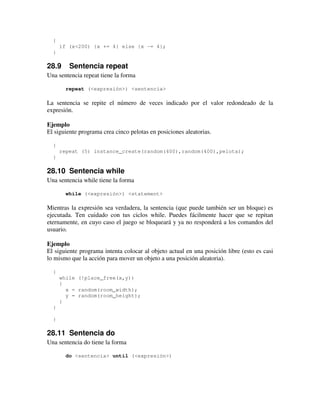 { 
if (x<200) {x += 4} else {x -= 4}; 
} 
28.9 Sentencia repeat 
Una sentencia repeat tiene la forma 
repeat (<expresión>) <sentencia> 
La sentencia se repite el número de veces indicado por el valor redondeado de la 
expresión. 
Ejemplo 
El siguiente programa crea cinco pelotas en posiciones aleatorias. 
{ 
repeat (5) instance_create(random(400),random(400),pelota); 
} 
28.10 Sentencia while 
Una sentencia while tiene la forma 
while (<expresión>) <statement> 
Mientras la expresión sea verdadera, la sentencia (que puede también ser un bloque) es 
ejecutada. Ten cuidado con tus ciclos while. Puedes fácilmente hacer que se repitan 
eternamente, en cuyo caso el juego se bloqueará y ya no responderá a los comandos del 
usuario. 
Ejemplo 
El siguiente programa intenta colocar al objeto actual en una posición libre (esto es casi 
lo mismo que la acción para mover un objeto a una posición aleatoria). 
{ 
while (!place_free(x,y)) 
{ 
x = random(room_width); 
y = random(room_height); 
} 
} 
} 
28.11 Sentencia do 
Una sentencia do tiene la forma 
do <sentencia> until (<expresión>) 
 