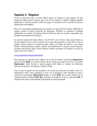 Capítulo 3 Registro 
Como se mencionó antes, el Game Maker puede ser usado sin cargo alguno. No hay 
restricción alguna para los juegos que crees. En los juegos no aparece ninguna pantalla 
publicitaria e inclusive puedes vender tus juegos si así gustas. Lee el acuerdo de licencia 
adjunto para más detalles. 
Pero se te recomienda ampliamente que registres tu copia del Game Maker. Mediante el 
registro ayudas al futuro desarrollo del programa. También se eliminará la pantalla 
publicitaria en el editor. Se planean futuros beneficios para los usuarios registrados, por 
ejemplo una competición de juegos. 
La cuota de registro del Game Maker es de US $15 o de 15 Euros. Hay varias formas en 
las que puedes llevar a cabo el registro de tu copia del programa. La más fácil es usar el 
registro online usando un sistema de pago seguro con tarjeta de crédito o una cuenta 
PayPal. Alternativamente puedes realizar una transferencia a nuestra cuenta bancaria, 
enviarnos una money order o enviar efectivo. Puedes encontrar los detalles en el sitio de 
registro del Game Maker: 
www.gamemaker.nl/registration.html 
Para registrar tu copia del Game Maker usa el sitio de arriba o selecciona Registration 
desde el menú Help. En la parte inferior de la ventana que aparece haz clic en el botón 
Registration. Serás llevado a nuestra página web donde se indican las diferentes 
opciones de registro, incluyendo el registro online. 
Una vez que tu registro ha sido recibido se te enviará un email con el nombre, clave y la 
información sobre cómo introducir la clave en el programa. Para introducir la clave, 
selecciona nuevamente Registration desde el menú Help. En la parte inferior de la 
ventana presiona el botón Enter Key. Introduce el nombre y la clave, y presiona OK. Si 
seguiste estos pasos correctamente el programa ya estará registrado. 
 