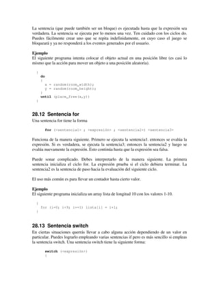 La sentencia (que puede también ser un bloque) es ejecutada hasta que la expresión sea 
verdadera. La sentencia se ejecuta por lo menos una vez. Ten cuidado con los ciclos do. 
Puedes fácilmente crear uno que se repita indefinidamente, en cuyo caso el juego se 
bloqueará y ya no responderá a los eventos generados por el usuario. 
Ejemplo 
El siguiente programa intenta colocar el objeto actual en una posición libre (es casi lo 
mismo que la acción para mover un objeto a una posición aleatoria). 
{ 
do 
{ 
x = random(room_width); 
y = random(room_height); 
} 
until (place_free(x,y)) 
} 
28.12 Sentencia for 
Una sentencia for tiene la forma 
for (<sentencia1> ; <expresión> ; <sentencia2>) <sentencia3> 
Funciona de la manera siguiente. Primero se ejecuta la sentencia1. entonces se evalúa la 
expresión. Si es verdadera, se ejecuta la sentencia3; entonces la sentencia2 y luego se 
evalúa nuevamente la expresión. Esto continúa hasta que la expresión sea falsa. 
Puede sonar complicado. Debes interpretarlo de la manera siguiente. La primera 
sentencia inicializa el ciclo for. La expresión prueba si el ciclo debiera terminar. La 
sentencia2 es la sentencia de paso hacia la evaluación del siguiente ciclo. 
El uso más común es para llevar un contador hasta cierto valor. 
Ejemplo 
El siguiente programa inicializa un array lista de longitud 10 con los valores 1-10. 
{ 
for (i=0; i<9; i+=1) lista[i] = i+1; 
} 
28.13 Sentencia switch 
En ciertas situaciones querrás llevar a cabo alguna acción dependiendo de un valor en 
particular. Puedes lograrlo empleando varias sentencias if pero es más sencillo si empleas 
la sentencia switch. Una sentencia switch tiene la siguiente forma: 
switch (<expresión>) 
{ 
 