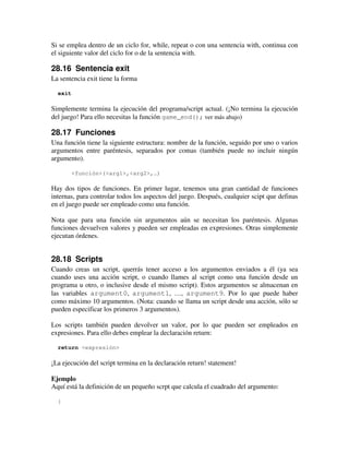 Si se emplea dentro de un ciclo for, while, repeat o con una sentencia with, continua con 
el siguiente valor del ciclo for o de la sentencia with. 
28.16 Sentencia exit 
La sentencia exit tiene la forma 
exit 
Simplemente termina la ejecución del programa/script actual. (¡No termina la ejecución 
del juego! Para ello necesitas la función game_end(); ver más abajo) 
28.17 Funciones 
Una función tiene la siguiente estructura: nombre de la función, seguido por uno o varios 
argumentos entre paréntesis, separados por comas (también puede no incluir ningún 
argumento). 
<función>(<arg1>,<arg2>,…) 
Hay dos tipos de funciones. En primer lugar, tenemos una gran cantidad de funciones 
internas, para controlar todos los aspectos del juego. Después, cualquier scipt que definas 
en el juego puede ser empleado como una función. 
Nota que para una función sin argumentos aún se necesitan los paréntesis. Algunas 
funciones devuelven valores y pueden ser empleadas en expresiones. Otras simplemente 
ejecutan órdenes. 
28.18 Scripts 
Cuando creas un script, querrás tener acceso a los argumentos enviados a él (ya sea 
cuando uses una acción script, o cuando llames al script como una función desde un 
programa u otro, o inclusive desde el mismo script). Estos argumentos se almacenan en 
las variables argument0, argument1, …, argument9. Por lo que puede haber 
como máximo 10 argumentos. (Nota: cuando se llama un script desde una acción, sólo se 
pueden especificar los primeros 3 argumentos). 
Los scripts también pueden devolver un valor, por lo que pueden ser empleados en 
expresiones. Para ello debes emplear la declaración return: 
return <expresión> 
¡La ejecución del script termina en la declaración return! statement! 
Ejemplo 
Aquí está la definición de un pequeño scrpt que calcula el cuadrado del argumento: 
{ 
 