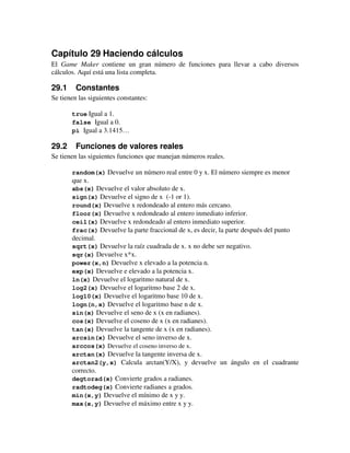 Capítulo 29 Haciendo cálculos 
El Game Maker contiene un gran número de funciones para llevar a cabo diversos 
cálculos. Aquí está una lista completa. 
29.1 Constantes 
Se tienen las siguientes constantes: 
true Igual a 1. 
false Igual a 0. 
pi Igual a 3.1415… 
29.2 Funciones de valores reales 
Se tienen las siguientes funciones que manejan números reales. 
random(x) Devuelve un número real entre 0 y x. El número siempre es menor 
que x. 
abs(x) Devuelve el valor absoluto de x. 
sign(x) Devuelve el signo de x (-1 or 1). 
round(x) Devuelve x redondeado al entero más cercano. 
floor(x) Devuelve x redondeado al entero inmediato inferior. 
ceil(x) Devuelve x redondeado al entero inmediato superior. 
frac(x) Devuelve la parte fraccional de x, es decir, la parte después del punto 
decimal. 
sqrt(x) Devuelve la raíz cuadrada de x. x no debe ser negativo. 
sqr(x) Devuelve x*x. 
power(x,n) Devuelve x elevado a la potencia n. 
exp(x) Devuelve e elevado a la potencia x. 
ln(x) Devuelve el logaritmo natural de x. 
log2(x) Devuelve el logaritmo base 2 de x. 
log10(x) Devuelve el logaritmo base 10 de x. 
logn(n,x) Devuelve el logaritmo base n de x. 
sin(x) Devuelve el seno de x (x en radianes). 
cos(x) Devuelve el coseno de x (x en radianes). 
tan(x) Devuelve la tangente de x (x en radianes). 
arcsin(x) Devuelve el seno inverso de x. 
arccos(x) Devuelve el coseno inverso de x. 
arctan(x) Devuelve la tangente inversa de x. 
arctan2(y,x) Calcula arctan(Y/X), y devuelve un ángulo en el cuadrante 
correcto. 
degtorad(x) Convierte grados a radianes. 
radtodeg(x) Convierte radianes a grados. 
min(x,y) Devuelve el mínimo de x y y. 
max(x,y) Devuelve el máximo entre x y y. 
 