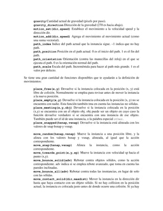 gravity Cantidad actual de gravedad (pixels por paso). 
gravity_direction Dirección de la gravedad (270 es hacia abajo). 
motion_set(dir,speed) Establece el movimiento a la velocidad speed y la 
dirección dir. 
motion_add(dir,speed) Agrega el movimiento al movimiento actual (como 
una suma vectorial). 
path_index Indice del path actual que la instancia sigue. –1 indica que no hay 
path. 
path_position Posición en el path actual. 0 es el inicio del path. 1 es el fin del 
path. 
path_orientation Orientación (contra las manecillas del reloj) en el que se 
ejecuta el path. 0 es la orientación normal del path. 
path_scale Escala del path. Increméntala para hacer al path más grande. 1 es el 
valor por defecto. 
Se tiene una gran cantidad de funciones disponibles que te ayudarán a la definición de 
movimientos: 
place_free(x,y) Devuelve si la instancia colocada en la posición (x, y) está 
libre de colisión. Normalmente se emplea para revisar antes de mover la instancia 
a la nueva posición. 
place_empty(x,y) Devuelve si la instancia colocada en la posición (x, y) no se 
encuentra con nadie. Esta función también tma en cuenta las instancias no sólidas. 
place_meeting(x,y,obj) Devuelve si la instancia colocada en la posición 
(x,y) se encuentra con un el objeto obj. obj puede ser un objeto en cuyo caso la 
función devuelve verdadero si se encuentra con una instancia de ese objeto. 
También puede ser el id de una instancia, o la palabra especial other. 
place_snapped(hsnap,vsnap) Devuelve si la instancia está alineada con los 
valores de snap hsnap y vsnap. 
move_random(hsnap,vsnap) Mueve la instancia a una posición libre, y la 
alinea con los valores hsnap y vsnap, alineada, al igual que la acción 
correspondiente. 
move_snap(hsnap,vsnap) Alinea la instancia, como la acción 
correspondiente. 
move_towards_point(x,y,sp) Mueve la instancia con velocidad sp hacia el 
punto (x,y). 
move_bounce_solid(adv) Rebotar contra objetos sólidos, como la acción 
correspondiente. adv indica si se emplea rebote avanzado, que toma en cuenta las 
paredes inclinadas. 
move_bounce_all(adv) Rebotar contra todas las insntancias, en lugar de solo 
con las sólidas. 
move_contact_solid(dir,maxdist) Mover la instancia en la dirección dir 
hasta que haya contacto con un objeto sólido. Si no hay collision en la posición 
actual, la instancia es colocada justo antes de donde ocurre una colisión. Si ya hay 
 