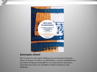 Δανεισμός υλικού
Όλο το υλικό του είναι πλέον διαθέσιμο και για εξωτερικό δανεισμό,
μέσω του θεσμού των Φίλων της Βιβλιοθήκης, οι οποίοι καταβάλλοντας
μια ετήσια συνδρομή απολαμβάνουν μια σειρά ειδικών προνομίων,
όπως δανεισμό υλικού και πρόσβαση σε βάσεις δεδομένων από
απόσταση.
 