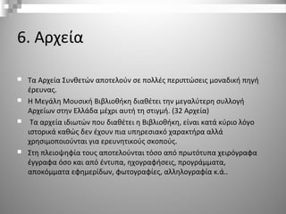6. Αρχεία
 Τα Αρχεία Συνθετών αποτελούν σε πολλές περιπτώσεις μοναδική πηγή
έρευνας.
 Η Μεγάλη Μουσική Βιβλιοθήκη διαθέτει την μεγαλύτερη συλλογή
Αρχείων στην Ελλάδα μέχρι αυτή τη στιγμή. (32 Αρχεία)
 Τα αρχεία ιδιωτών που διαθέτει η Βιβλιοθήκη, είναι κατά κύριο λόγο
ιστορικά καθώς δεν έχουν πια υπηρεσιακό χαρακτήρα αλλά
χρησιμοποιούνται για ερευνητικούς σκοπούς.
 Στη πλειοψηφία τους αποτελούνται τόσο από πρωτότυπα χειρόγραφα
έγγραφα όσο και από έντυπα, ηχογραφήσεις, προγράμματα,
αποκόμματα εφημερίδων, φωτογραφίες, αλληλογραφία κ.ά..
 