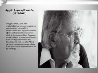 Αρχείο Αργύρη Κουνάδη
(1924-2011)
Το αρχείο αποτελείται από
χειρόγραφες παρτιτούρες, κείμενα και
αλληλογραφία του συνθέτη,
αποκόμματα τύπου, προγράμματα και
αφίσες καθώς και οπτικοακουστικό
υλικό με έργα του συνθέτη. Το αρχείο
συμπληρώνεται με μια προτομή και το
πιάνο του Αργύρη Κουνάδη που
βρισκόταν στο σπίτι του στην Αθήνα
και πλέον χρησιμοποιείται ως έκθεμα
στους χώρους των αναγνωστηρίων της
Βιβλιοθήκης.
 