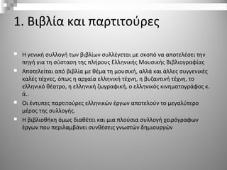 1. Βιβλία και παρτιτούρες
 Η γενική συλλογή των βιβλίων συλλέγεται με σκοπό να αποτελέσει την
πηγή για τη σύσταση της πλήρους Ελληνικής Μουσικής Βιβλιογραφίας
 Αποτελείται από βιβλία με θέμα τη μουσική, αλλά και άλλες συγγενικές
καλές τέχνες, όπως η αρχαία ελληνική τέχνη, η βυζαντινή τέχνη, το
ελληνικό θέατρο, η ελληνική ζωγραφική, ο ελληνικός κινηματογράφος κ.
ά..
 Οι έντυπες παρτιτούρες ελληνικών έργων αποτελούν το μεγαλύτερο
μέρος της συλλογής.
 Η βιβλιοθήκη όμως διαθέτει και μια πλούσια συλλογή χειρόγραφων
έργων που περιλαμβάνει συνθέσεις γνωστών δημιουργών
 