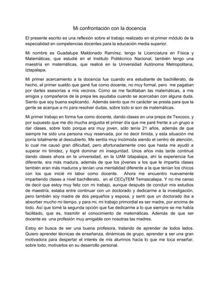 Mi confrontación con la docencia
El presente escrito es una reflexión sobre el trabajo realizado en el primer módulo de la
especialidad en competencias docentes para la educación media superior.

Mi nombre es Guadalupe Maldonado Ramírez, tengo la Licenciatura en Física y
Matemáticas, que estudié en el Instituto Politécnico Nacional, también tengo una
maestría en matemáticas, que realicé en la Universidad Autónoma Metropolitana,
Iztapalapa.

Mi primer acercamiento a la docencia fue cuando era estudiante de bachillerato, de
hecho, el primer sueldo que gané fue como docente, no muy formal, pero me pagaban
por darles asesorías a mis vecinos. Como se me facilitaban las matemáticas, a mis
amigos y compañeros de la prepa les ayudaba cuando se acercaban con alguna duda.
Siento que soy buena explicando. Además siento que mi carácter se presta para que la
gente se acerque a mi para resolver dudas, sobre todo si son de matemáticas.

Mi primer trabajo en forma fue como docente, dando clases en una prepa de Texcoco, y
por supuesto que me dio mucha angustia el primer día que me paré frente a un grupo a
dar clases, sobre todo porque era muy joven, sólo tenía 21 años, además de que
siempre he sido una persona muy reservada, por no decir tímida, y esta situación me
ponía totalmente al descubierto. Me sentía muy incómoda siendo el centro de atención,
lo cual me causó gran dificultad, pero afortunadamente creo que hasta me ayudó a
superar mi timidez, y logré dominar mi inseguridad. Unos años más tarde continué
dando clases ahora en la universidad, en la UAM Iztapalapa, ahí la experiencia fue
diferente, era más madura, además de que los jóvenes a los que le impartía clases
también eran más maduros y tenían una mentalidad diferente a la que tenían los chicos
con los que inicié mi labor como docente. Ahora me encuentro nuevamente
impartiendo clases a nivel bachillerato, en el CECyTEM Temascalapa. Y no me canso
de decir que estoy muy feliz con mi trabajo, aunque después de concluir mis estudios
de maestría, estaba entre continuar con un doctorado y dedicarme a la investigación,
pero también soy madre de dos pequeños y esposa, y sentí que un doctorado iba a
absorber mucho mi tiempo, y para mi, mi trabajo primordial es ser madre, por encima de
todo. Así que tomé la segunda opción que fue dedicarme a lo que siempre se me había
facilitado, que es, trasmitir el conocimiento de matemáticas. Además de que ser
docente es una profesión muy amigable con nosotras las madres.

Estoy en busca de ser una buena profesora, tratando de aprender de todos lados.
Quiero aprender técnicas de enseñanza, dinámicas de grupo, aprender a ser una gran
motivadora para despertar el interés de mis alumnos hacia lo que me toca enseñar,
sobre todo, motivarlos en su desarrollo personal.
 