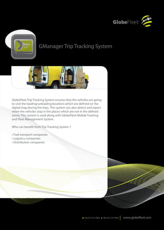 GManager Trip Tracking System




GlobeFleet Trip Tracking System ensures that the vehicles are going
to visit the loading/unloading locations which are defined on the
digital map during the trips. This system can also detect and report
when the vehicles stop in the places which are not in the defined
zones. This system is used along with GlobeFleet Mobile Tracking
and Fleet Management System.

Who can benefit from Trip Tracking System ?

• Fuel transport companies
• Logistics companies
• Distribution companies




                                                     T. +90 312 219 7025 F. +90 312 219 7026
 