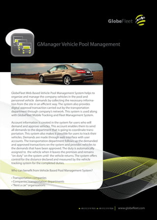 GManager Vehicle Pool Management




GlobeFleet Web Based Vehicle Pool Management System helps to
organize and manage the company vehicles in the pool and
personnel vehicle demands by collecting the necessary informa-
tion from the site in an efficient way. The system also provides
digital approval transaction carried out by the transportation
department through company’s network. This system is used along
with GlobeFleet Mobile Tracking and Fleet Management System.

Account information is created in the system for users who will
demand and approve vehicles. This account enables them to send
all demands to the department that is going to coordinate trans-
portation. This system also makes it possible for users to track their
vehicles. Demands are made through web interface with user
accounts. The transportation department follows up the demanded
and approved transactions on the system and provides vehicles to
the demands that have been approved. The duty is automatically
assigned to the vehicle when it leaves the premises and remains
"on duty" on the system until the vehicle returns. The system offers
control for the distance declared and measured by the vehicle
tracking system for the completed duties.

Who can benefit from Vehicle Based Pool Management System?

• Transportation companies
• Companies’ transportation departments
• “Rent a car” organizations




                                                      T. +90 312 219 7025 F. +90 312 219 7026
 