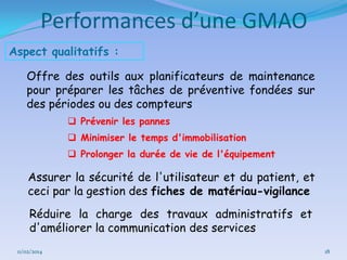 Performances d’une GMAO
Aspect qualitatifs :
Offre des outils aux planificateurs de maintenance
pour préparer les tâches de préventive fondées sur
des périodes ou des compteurs
 Prévenir les pannes
 Minimiser le temps d'immobilisation
 Prolonger la durée de vie de l'équipement

Assurer la sécurité de l'utilisateur et du patient, et
ceci par la gestion des fiches de matériau-vigilance
Réduire la charge des travaux administratifs et
d'améliorer la communication des services
11/02/2014

18

 