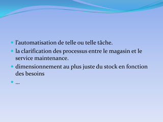  l’automatisation de telle ou telle tâche.
 la clarification des processus entre le magasin et le

service maintenance.
 dimensionnement au plus juste du stock en fonction
des besoins
…

 