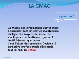 LA GMAO
Le pourquoi ?

La Masse des informations quotidiennes
disponibles dans un service maintenance
implique des moyens de saisie, de
stockage et de traitement que seul
l’outil informatique permet.
C’est l’objet des progiciels (logiciels à
caractère professionnel) développés
sous le nom de GMAO
11/02/2014

5

 