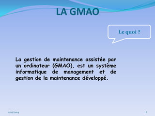 LA GMAO
Le quoi ?

La gestion de maintenance assistée par
un ordinateur (GMAO), est un système
informatique de management et de
gestion de la maintenance développé.

11/02/2014

6

 