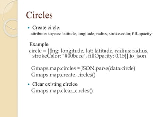 Circles


Create circle:
attributes to pass: latitude, longitude, radius, stroke-color, fill-opacity

Example:
circle = [{lng: longitude, lat: latitude, radius: radius,
strokeColor: "#00bdce", fillOpacity: 0.15}].to_json
Gmaps.map.circles = JSON.parse(data.circle)
Gmaps.map.create_circles()


Clear existing circles:
Gmaps.map.clear_circles()

 