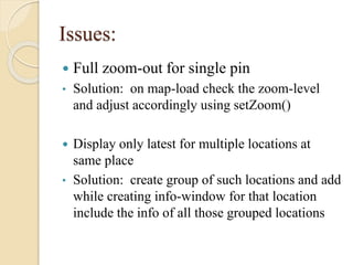 Issues:


Full zoom-out for single pin

•

Solution: on map-load check the zoom-level
and adjust accordingly using setZoom()

Display only latest for multiple locations at
same place
• Solution: create group of such locations and add
while creating info-window for that location
include the info of all those grouped locations


 