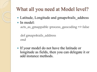What all you need at Model level?
Latitude, Longitude and gmaps4rails_address
 In model:


acts_as_gmappable :process_geocoding => false
def gmaps4rails_address
end


If your model do not have the latitude or
longitude as fields, then you can delegate it or
add instance methods.

 