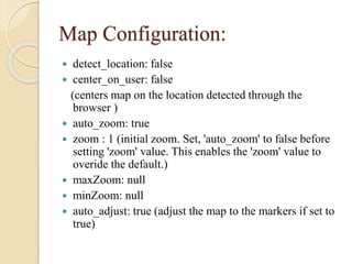 Map Configuration:
detect_location: false
 center_on_user: false
(centers map on the location detected through the
browser )
 auto_zoom: true
 zoom : 1 (initial zoom. Set, 'auto_zoom' to false before
setting 'zoom' value. This enables the 'zoom' value to
overide the default.)
 maxZoom: null
 minZoom: null
 auto_adjust: true (adjust the map to the markers if set to
true)


 