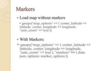 Markers


Load map without markers
= gmaps("map_options" => { :center_latitude =>
latitude, :center_longitude => longitude,
"auto_zoom" => true })



With Markers:

= gmaps("map_options" => { :center_latitude =>
latitude, :center_longitude => longitude,
"auto_zoom" => true }, "markers" => { data:
json, options: marker_options })

 