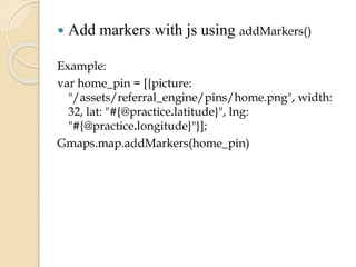 

Add markers with js using addMarkers()

Example:
var home_pin = [{picture:
"/assets/referral_engine/pins/home.png", width:
32, lat: "#{@practice.latitude}", lng:
"#{@practice.longitude}"}];
Gmaps.map.addMarkers(home_pin)

 
