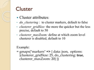 Cluster


Cluster attributes:

•

do_clustering : to cluster markers, default to false
clusterer_gridSize: the more the quicker but the less
precise, default to 50
clusterer_maxZoom: define at which zoom level
clusterer is disabled, default to 10

•
•

Example:
= gmaps("markers" => { data: json, options:
{clusterer_gridSize: 25, do_clustering: true,
clusterer_maxZoom: 20} })

 