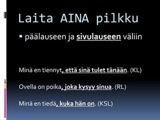 Laita AINA pilkku
 päälauseen ja sivulauseen väliin
Minä en tiennyt, että sinä tulet tänään. (KL)
Ovella on poika, joka kysyy sinua. (RL)
Minä en tiedä, kuka hän on. (KSL)
 