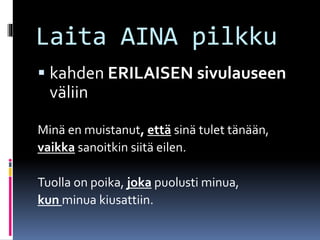 Laita AINA pilkku
 kahden ERILAISEN sivulauseen
väliin
Minä en muistanut, että sinä tulet tänään,
vaikka sanoitkin siitä eilen.
Tuolla on poika, joka puolusti minua,
kun minua kiusattiin.
 