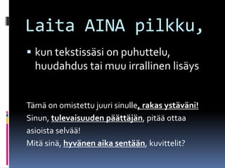 Laita AINA pilkku,
 kun tekstissäsi on puhuttelu,
huudahdus tai muu irrallinen lisäys
Tämä on omistettu juuri sinulle, rakas ystäväni!
Sinun, tulevaisuuden päättäjän, pitää ottaa
asioista selvää!
Mitä sinä, hyvänen aika sentään, kuvittelit?
 