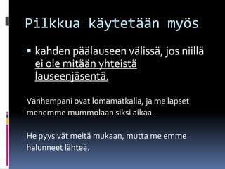 Pilkkua käytetään myös
 kahden päälauseen välissä, jos niillä
ei ole mitään yhteistä
lauseenjäsentä.
Vanhempani ovat lomamatkalla, ja me lapset
menemme mummolaan siksi aikaa.
He pyysivät meitä mukaan, mutta me emme
halunneet lähteä.
 