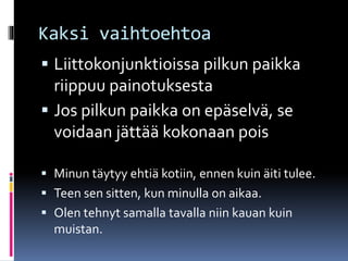 Kaksi vaihtoehtoa
 Liittokonjunktioissa pilkun paikka
riippuu painotuksesta
 Jos pilkun paikka on epäselvä, se
voidaan jättää kokonaan pois
 Minun täytyy ehtiä kotiin, ennen kuin äiti tulee.
 Teen sen sitten, kun minulla on aikaa.
 Olen tehnyt samalla tavalla niin kauan kuin
muistan.
 