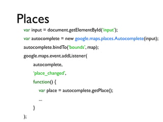 Places
var input = document.getElementById(‘input’);
var autocomplete = new google.maps.places.Autocomplete(input);
autocomplete.bindTo(‘bounds’, map);
google.maps.event.addListener(
autocomplete,
‘place_changed’,
function() {
var place = autocomplete.getPlace();
...
}
);

 