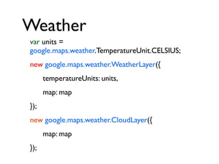 Weather
var units =
google.maps.weather.TemperatureUnit.CELSIUS;
new google.maps.weather.WeatherLayer({
temperatureUnits: units,
map: map
});
new google.maps.weather.CloudLayer({
map: map
});

 