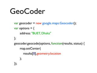 GeoCoder
var geocoder = new google.maps.Geocoder();
var options = {
address: "BUET, Dhaka"
};
geocoder.geocode(options, function(results, status) {
map.setCenter(
results[0].geometry.location
);
});

 