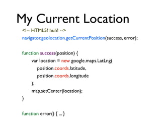My Current Location
<!-- HTML5! huh! -->
navigator.geolocation.getCurrentPosition(success, error);
function success(position) {
var location = new google.maps.LatLng(
position.coords.latitude,
position.coords.longitude
);
map.setCenter(location);
}
function error() { ... }

 