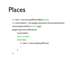 Places
var input = document.getElementById(‘input’);
var autocomplete = new google.maps.places.Autocomplete(input);
autocomplete.bindTo(‘bounds’, map);
google.maps.event.addListener(
autocomplete,
‘place_changed’,
function() {
var place = autocomplete.getPlace();
...
}
);
 