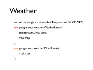 Weather
var units = google.maps.weather.TemperatureUnit.CELSIUS;
new google.maps.weather.WeatherLayer({
temperatureUnits: units,
map: map
});
new google.maps.weather.CloudLayer({
map: map
});
 