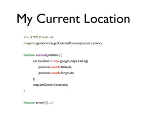 My Current Location
<!-- HTML5! huh! -->
navigator.geolocation.getCurrentPosition(success, error);
function success(position) {
var location = new google.maps.LatLng(
position.coords.latitude,
position.coords.longitude
);
map.setCenter(location);
}
function error() { ... }
 