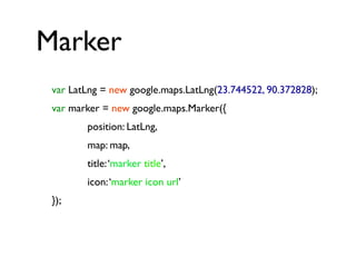 Marker
var LatLng = new google.maps.LatLng(23.744522, 90.372828);
var marker = new google.maps.Marker({
position: LatLng,
map: map,
title:‘marker title’,
icon:‘marker icon url’
});
 