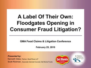A Label Of Their Own: Floodgates Opening in Consumer Fraud Litigation? GMA Food Claims & Litigation Conference February 25, 2010 Presented by: Kenneth Odza, Partner, Stoel Rives LLP Scott Rickman, Associate General Counsel, Del Monte Foods 